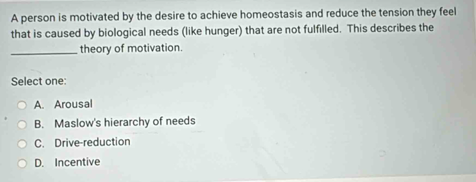 A person is motivated by the desire to achieve homeostasis and reduce the tension they feel
that is caused by biological needs (like hunger) that are not fulfilled. This describes the
_theory of motivation.
Select one:
A. Arousal
B. Maslow's hierarchy of needs
C. Drive-reduction
D. Incentive