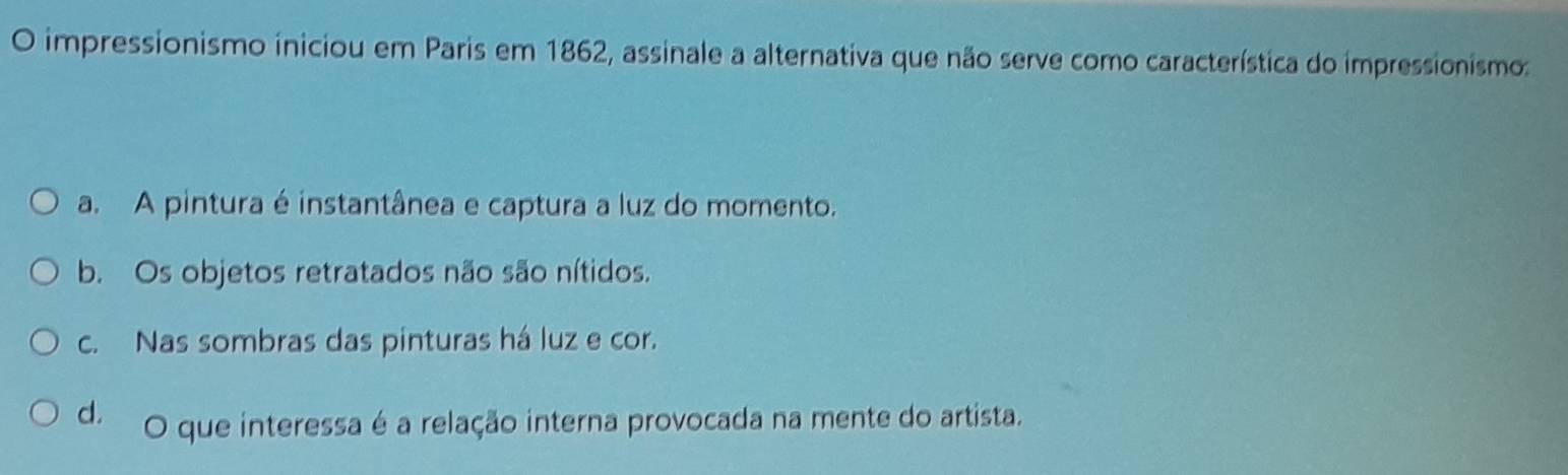 impressionismo iniciou em Paris em 1862, assinale a alternativa que não serve como característica do impressionismo:
a. A pintura é instantânea e captura a luz do momento.
b. Os objetos retratados não são nítidos.
c. Nas sombras das pinturas há luz e cor.
d. O que interessa é a relação interna provocada na mente do artista.