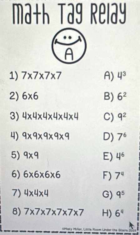 math Tag Relay
1) 7* 7* 7* 7 A) 4^3
2) 6* 6 B) 6^2
3) 4* 4* 4* 4* 4* 4 C) 9^2
4) 9* 9* 9* 9* 9 D) 7^6
5) 9* 9 E) 4^6
6) 6* 6* 6* 6 F) 7^4
7) 4* 4* 4 G) q^5
8) 7* 7* 7* 7* 7* 7 H) 6^4
cMisty Miller, Little Room Linder the Gtaire 2014