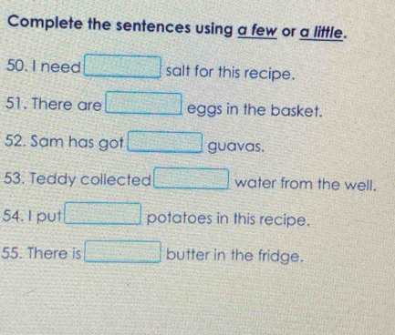 Complete the sentences using a few or a little. 
50. I need □ salt for this recipe. 
51. There are □ eggs in the basket. 
52. Sam has got □ guavas. 
53. Teddy collected □ water from the well. 
54. I put □ potatoes in this recipe. 
55. There is □ butter in the fridge.