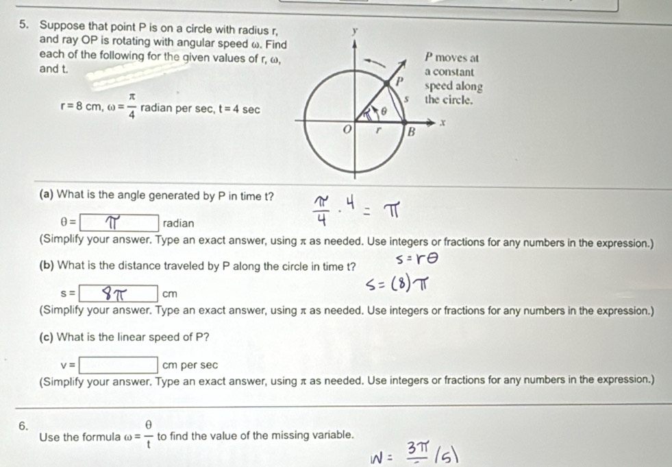 Suppose that point P is on a circle with radius r, 
and ray OP is rotating with angular speed ω. Findves at 
each of the following for the given values of r, ω, 
and t. stant 
along 
rcle.
r=8cm, omega = π /4  radian per sec, t=4sec
(a) What is the angle generated by P in time t?
θ =□ radiar adia 
(Simplify your answer. Type an exact answer, using π as needed. Use integers or fractions for any numbers in the expression.) 
(b) What is the distance traveled by P along the circle in time t?
s=□ □ cm
(Simplify your answer. Type an exact answer, using π as needed. Use integers or fractions for any numbers in the expression.) 
(c) What is the linear speed of P?
v=□ cm per sec
(Simplify your answer. Type an exact answer, using π as needed. Use integers or fractions for any numbers in the expression.) 
6. 
Use the formula omega = θ /t  to find the value of the missing variable.