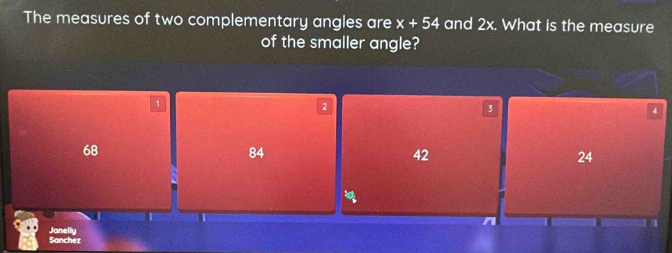 The measures of two complementary angles are x+54 and 2x. What is the measure
of the smaller angle?
1
2
3
4
68
84
42
24
Janelly
Sanchez