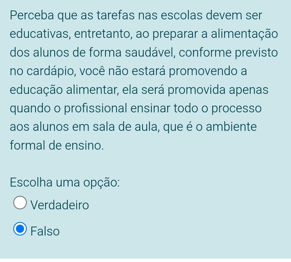 Perceba que as tarefas nas escolas devem ser
educativas, entretanto, ao preparar a alimentação
dos alunos de forma saudável, conforme previsto
no cardápio, você não estará promovendo a
educação alimentar, ela será promovida apenas
quando o profissional ensinar todo o processo
aos alunos em sala de aula, que é o ambiente
formal de ensino.
Escolha uma opção:
Verdadeiro
Falso