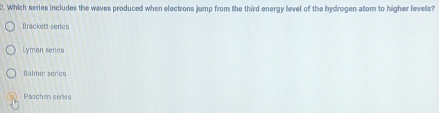 Which series includes the waves produced when electrons jump from the third energy level of the hydrogen atom to higher levels?
Brackett series
Lyman series
Balmer series
Paschen series