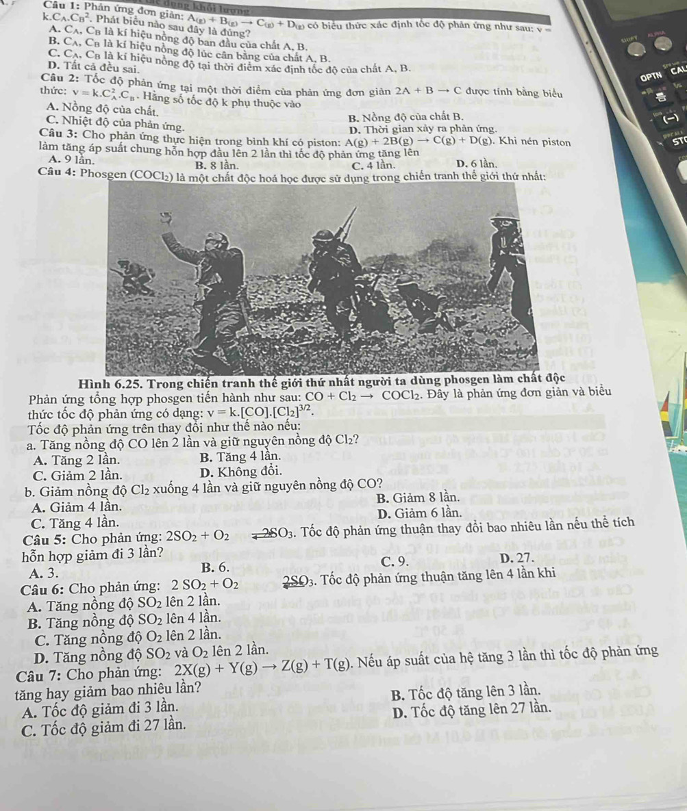 dụng khối lượng
Câu 1: Phản ứng đơn giản: A_(g)+B_(g)to C_(g)+D_(g) có biểu thức xác định tốc độ phản ứng như sau: v
k,C, CB^2 , Phát biểu nào sau đây là đủng?
A. Cʌ, CB là kí hiệu nòng độ ban đầu của chất A. B.
B. Cạ, Ca là kí hiệu nồng độ lúc cân bằng của chất A. B.
C. Cạ, Ca là kí hiệu nồng độ tại thời điểm xác định tốc đô của chất A, B.
D. Tất cả đều sai.
OPTN
Câu 2: Tốc độ phản ứng tại một thời điểm của phản ứng đơn giản 2A+Bto C được tính bằng biểu
thức: v=k.C_A^(2.C_B) Hằng số tốc độ k phụ thuộc vào
A. Nồng độ của chất.
B. Nồng độ của chất B
C. Nhiệt độ của phản ứng.
D. Thời gian xảy ra phản ứng.
Câu 3: Cho phản ứng thực hiện trong bình khí có piston: A(g)+2B(g)to C(g)+D(g). Khi nén piston
làm tăng áp suất chung hỗn hợp đầu lên 2 lần thì tốc độ phản ứng tăng lên
A. 9 lần. B. 8 lần. C. 4 lần. D. 6 lần.
Câu 4: Phosgen (COCl₂) là một chất độc hoá học được sử dụng trong chiến tranh thế giới thứ nhất:
Hình 6.25. Trong chiến tranh thế giới thứ nhất người ta dùng phosgen làm chất độc
Phản ứng tổng hợp phosgen tiến hành như sau: CO+Cl_2to COCl_2. Đây là phản ứng đơn giản và biểu
thức tốc độ phản ứng có dạng: v=k.[CO].[Cl_2]^3/2.
Tốc độ phản ứng trên thay đổi như thế nào nếu:
a. Tăng nồng độ CO lên 2 lần và giữ nguyên nồng dhat QCl_2 2
A. Tăng 2 lần. B. Tăng 4 lần.
C. Giảm 2 lần. D. Không đổi.
b. Giảm nồng d Cl_2 xuống 4 lần và giữ nguyên nồng độ CO?
A. Giảm 4 lần. B. Giảm 8 lần.
C. Tăng 4 lần. D. Giảm 6 lần.
* Câu 5: Cho phản ứng: 2SO_2+O_2 2SO_3. Tốc độ phản ứng thuận thay đổi bao nhiêu lần nếu thể tích
hỗn hợp giảm đi 3 lần? C. 9. D. 27.
A. 3. B. 6.
* Câu 6: Cho phản ứng: 2SO_2+O_2 2SOSO_3. Tốc độ phản ứng thuận tăng lên 4 lần khi
A. Tăng nồng độ SO_2 lên 2 lần.
B. Tăng nồng độ SO_2 lên 4 lần.
C. Tăng nồng độ O_2 lên 2 lần.
D. Tăng nồng độ SO_2 và O_2 lên 2 lần.
* Câu 7: Cho phản ứng: 2X(g)+Y(g)to Z(g)+T(g). Nếu áp suất của hệ tăng 3 lần thì tốc độ phản ứng
tăng hay giảm bao nhiêu lần?
A. Tốc độ giảm đi 3 lần. B. Tốc độ tăng lên 3 lần.
C. Tốc độ giảm đi 27 lần. D. Tốc độ tăng lên 27 lần.