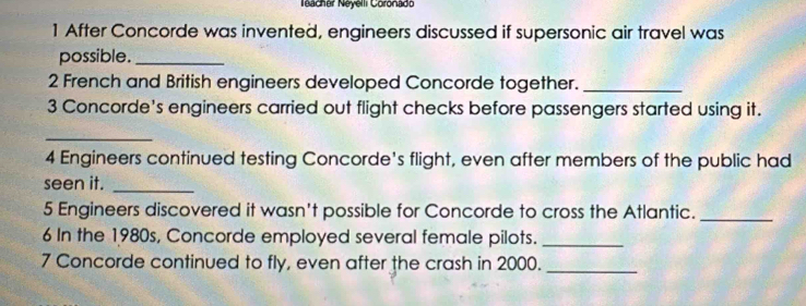 Neacher Néyelli Coronado 
1 After Concorde was invented, engineers discussed if supersonic air travel was 
possible._ 
2 French and British engineers developed Concorde together._ 
3 Concorde's engineers carried out flight checks before passengers started using it. 
_ 
4 Engineers continued testing Concorde's flight, even after members of the public had 
seen it._ 
5 Engineers discovered it wasn't possible for Concorde to cross the Atlantic._ 
6 In the 1980s, Concorde employed several female pilots._ 
7 Concorde continued to fly, even after the crash in 2000._