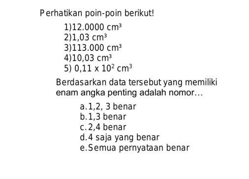 Perhatikan poin-poin berikut!
1) 12.0000cm^3
2) 1,03cm^3
3) 113.000cm^3
4) 10,03cm^3
5) 0,11* 10^2cm^3
Berdasarkan data tersebut yang memiliki
enam angka penting adalah nomor...
a. 1, 2, 3 benar
b. 1, 3 benar
c. 2, 4 benar
d. 4 saja yang benar
e.Semua pernyataan benar