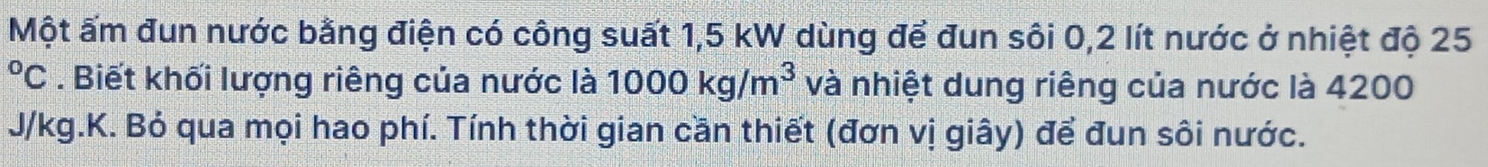 Một ấm đun nước bằng điện có công suất 1,5 kW dùng để đun sôi 0,2 lít nước ở nhiệt độ 25°C. Biết khối lượng riêng của nước là 1000kg/m^3 và nhiệt dung riêng của nước là 4200
J/kg.K. Bỏ qua mọi hao phí. Tính thời gian cần thiết (đơn vị giây) để đun sôi nước.