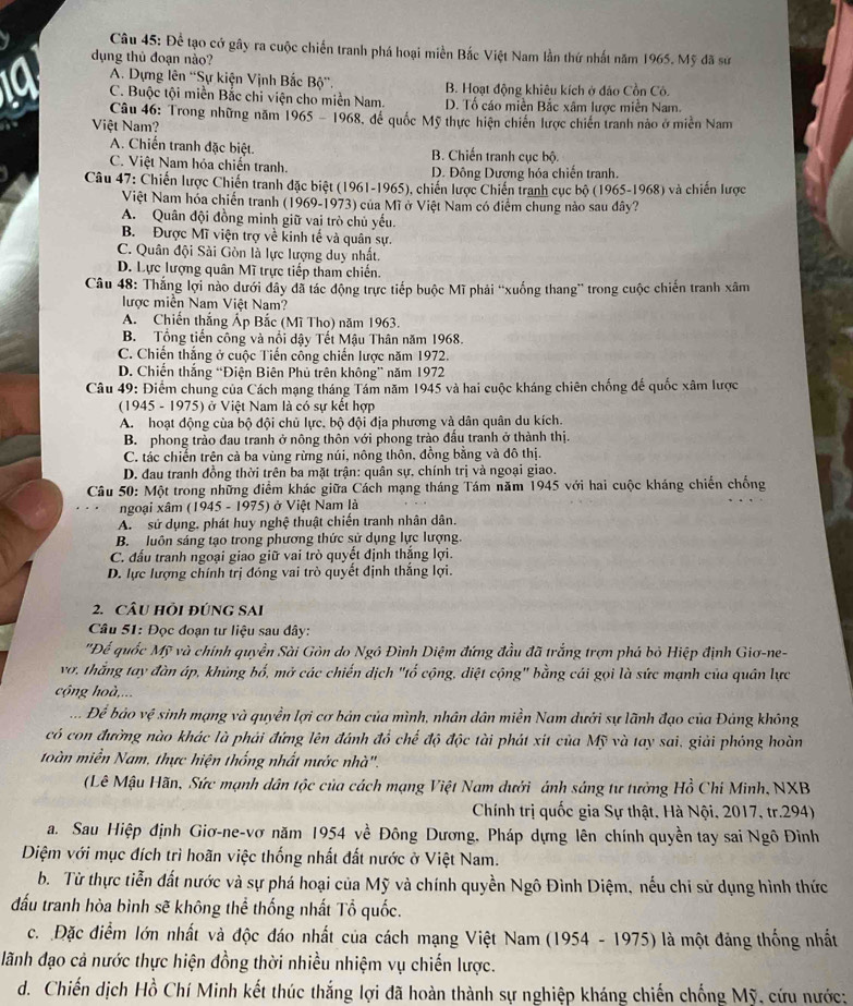 Để tạo cở gây ra cuộc chiến tranh phá hoại miền Bắc Việt Nam lần thứ nhất năm 1965. Mỹ đã sử
dụng thủ đoạn nào?
A. Dựng lên “Sự kiện Vịnh Bắc Bộ”. B. Hoạt động khiêu kích ở đảo Cồn Cô.
C. Buộc tội miền Bắc chi viện cho miền Nam. D. Tổ cáo miền Bắc xâm lược miền Nam.
Câu 46: Trong những năm 1965 - 1968, để quốc Mỹ thực hiện chiến lược chiến tranh nào ở miền Nam
Việt Nam?
A. Chiến tranh đặc biệt. B. Chiến tranh cục bộ.
C. Việt Nam hóa chiến tranh. D. Đông Dương hóa chiến tranh.
Câu 47: Chiến lược Chiến tranh đặc biệt (1961-1965), chiến lược Chiến tranh cục bộ (1965-1968) và chiến lược
Việt Nam hóa chiến tranh (1969-1973) của Mĩ ở Việt Nam có điểm chung nào sau đây?
A. Quân đội đồng minh giữ vai trò chủ yếu.
B. Được Mĩ viện trợ về kinh tế và quân sự.
C. Quân đội Sài Gòn là lực lượng duy nhất.
D. Lực lượng quân Mĩ trực tiếp tham chiến.
Câu 48: Thắng lợi nào dưới đây đã tác động trực tiếp buộc Mĩ phải “xuống thang” trong cuộc chiến tranh xâm
lược miền Nam Việt Nam?
A. Chiến thắng Ấp Bắc (Mĩ Tho) năm 1963.
B. Tổng tiến công và nổi dậy Tết Mậu Thân năm 1968.
C. Chiến thắng ở cuộc Tiến công chiến lược năm 1972.
D. Chiến thắng “Điện Biên Phủ trên không” năm 1972
Câu 49: Điểm chung của Cách mạng tháng Tám năm 1945 và hai cuộc kháng chiên chống đế quốc xâm lược
(1945 - 1975) ở Việt Nam là có sự kết hợp
A. hoạt động của bộ đội chủ lực. bộ đội địa phương và dân quân du kích.
B. phong trào đau tranh ở nông thôn với phong trào đấu tranh ở thành thị.
C. tác chiến trên cà ba vùng rừng núi, nông thôn, đồng bằng và đô thị.
D. đau tranh đồng thời trên ba mặt trận: quân sự, chính trị và ngoại giao.
Câu 50: Một trong những điểm khác giữa Cách mạng tháng Tám năm 1945 với hai cuộc kháng chiến chống
ngoại xâm (1945 - 1975) ở Việt Nam là
A. sử dụng, phát huy nghệ thuật chiến tranh nhân dân.
B. luôn sáng tạo trong phương thức sử dụng lực lượng.
C. đấu tranh ngoại giao giữ vai trò quyết định thắng lợi.
D. lực lượng chính trị đóng vai trò quyết định thắng lợi.
2. CÂU HÔI ĐÚNG SAI
Câu 51: Đọc đoạn tư liệu sau đây:
"Để quốc Mỹ và chính quyền Sài Gòn do Ngô Đình Diệm đứng đầu đã trắng trợn phá bỏ Hiệp định Giơ-ne-
vơ, thắng tay đàn áp, khủng bố, mở các chiến dịch "tổ cộng, diệt cộng" bằng cái gọi là sức mạnh của quân lực
cộng hoà,...
.. Để bảo vệ sinh mạng và quyền lợi cơ bản của mình, nhân dân miền Nam dưới sự lãnh đạo của Đảng không
có con đường nào khác là phải đứng lên đánh đồ chế độ độc tài phát xít của Mỹ và tay sai, giải phóng hoàn
toàn miền Nam, thực hiện thống nhất nước nhà''.
(Lê Mậu Hãn, Sức mạnh dân tộc của cách mạng Việt Nam dưới ánh sáng tư tưởng Hồ Chi Minh, NXB
Chính trị quốc gia Sự thật, Hà Nội, 2017, tr.294)
a. Sau Hiệp định Giơ-ne-vơ năm 1954 về Đông Dương, Pháp dựng lên chính quyền tay sai Ngô Đình
Diệm với mục đích trì hoãn việc thống nhất đất nước ở Việt Nam.
b. Từ thực tiễn đất nước và sự phá hoại của Mỹ và chính quyền Ngô Đình Diệm, nếu chi sử dụng hình thức
đấu tranh hòa bình sẽ không thể thống nhất Tổ quốc.
c. Đặc điểm lớn nhất và độc đáo nhất của cách mạng Việt Nam (1954 - 1975) là một đảng thống nhất
lãnh đạo cả nước thực hiện đồng thời nhiều nhiệm vụ chiến lược.
d. Chiến dịch Hồ Chí Minh kết thúc thắng lợi đã hoàn thành sự nghiệp kháng chiến chống Mỹ, cứu nước: