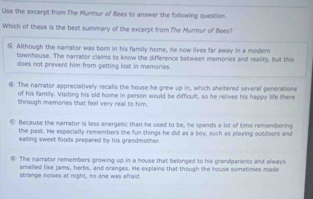 Use the excerpt from The Murmur of Bees to answer the following question.
Which of these is the best summary of the excerpt from The Murmur of Bees?
@ Although the narrator was born in his family home, he now lives far away in a modern
townhouse. The narrator claims to know the difference between memories and reality, but this
does not prevent him from getting lost in memories.
€ The narrator appreciatively recalls the house he grew up in, which sheltered several generations
of his family. Visiting his old home in person would be difficult, so he relives his happy life there
through memories that feel very real to him.
© Because the narrator is less energetic than he used to be, he spends a lot of time remembering
the past. He especially remembers the fun things he did as a boy, such as playing outdoors and
eating sweet foods prepared by his grandmother.
⑥ The narrator remembers growing up in a house that belonged to his grandparents and always
smelled like jams, herbs, and oranges. He explains that though the house sometimes made
strange noises at night, no one was afraid.