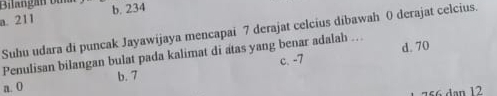 Bilangan b
a. 211 b. 234
Suhu udara di puncak Jayawijaya mencapai 7 derajat celcius dibawah 0 derajat celcius.
c. -7 d. 70
Penulisan bilangan bulat pada kalimat di atas yang benar adalah ...
a. 0 b. 7
756 dan 12