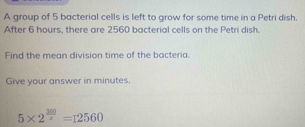 A group of 5 bacterial cells is left to grow for some time in a Petri dish. 
After 6 hours, there are 2560 bacterial cells on the Petri dish. 
Find the mean division time of the bacteria. 
Give your answer in minutes.
5* 2^(frac 360)x=12560