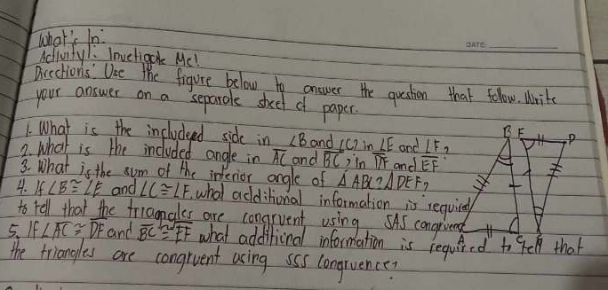 what's in 
Activity/: Inveligc Mc! 
Drection's' Uoe the figure below to onswer the question that folow. Write 
your answer on a separole skeel of paper 
B F 
1. What is the includeed side in ∠ B and ∠ C? in LE and ∠ F
2. what is the included angle in overline AC and overline BC )in overline DF 7 
3. What is the som of the inferior angle of △ ABC?△ DEF and overline EF
7 
4. If∠ B≌ ∠ E and ∠ C≌ ∠ F ,what additional information is requing 
to tell that the friagnales are congruent using. SAS congriend 
5、If ∠ overline AC≌ overline DF and overline BC≌ overline EF what additional information is required to 9e that 
the triangles are congrvent using sss congruence?