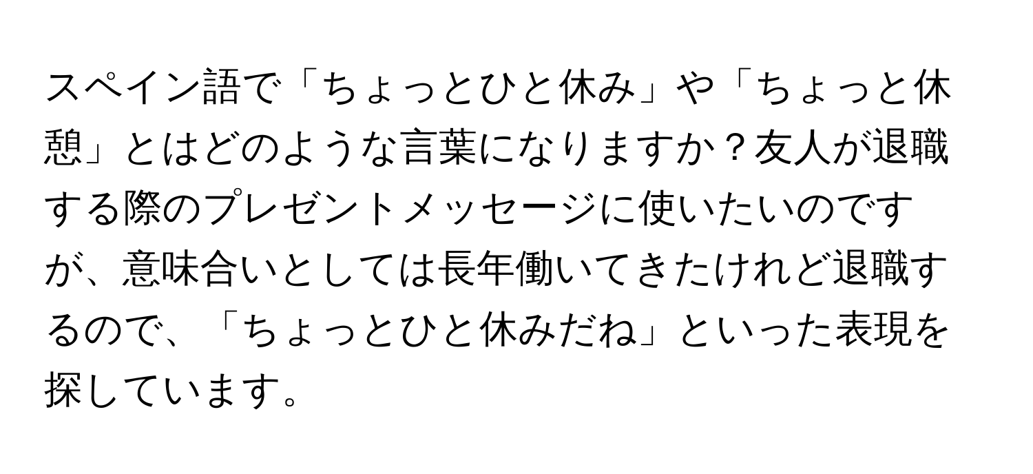 スペイン語で「ちょっとひと休み」や「ちょっと休憩」とはどのような言葉になりますか？友人が退職する際のプレゼントメッセージに使いたいのですが、意味合いとしては長年働いてきたけれど退職するので、「ちょっとひと休みだね」といった表現を探しています。