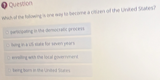 Question
Which of the following is one way to become a citizen of the United States?
participating in the democratic process
living in a US state for seven years
enrolling with the local government
being born in the United States