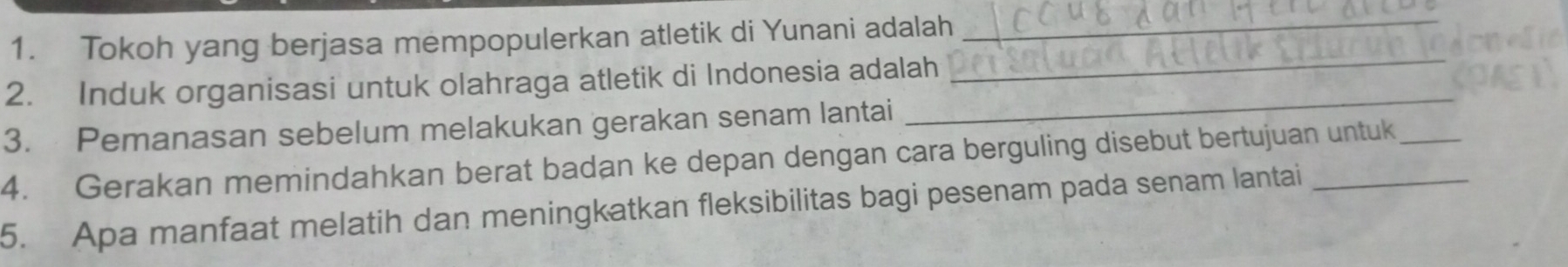 Tokoh yang berjasa mempopulerkan atletik di Yunani adalah_ 
2. Induk organisasi untuk olahraga atletik di Indonesia adalah 
_ 
3. Pemanasan sebelum melakukan gerakan senam lantai 
_ 
4. Gerakan memindahkan berat badan ke depan dengan cara berguling disebut bertujuan untuk_ 
5. Apa manfaat melatih dan meningkatkan fleksibilitas bagi pesenam pada senam lantai_