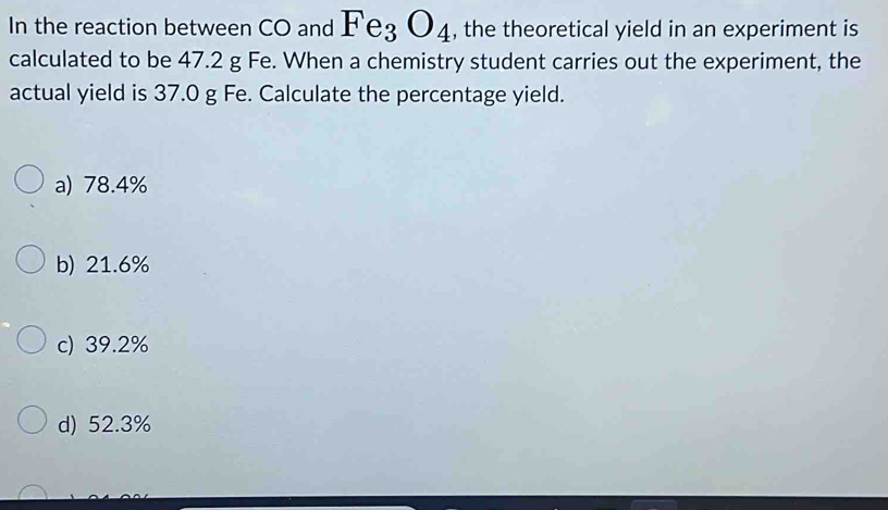 In the reaction between CO and Fe_3O_4 , the theoretical yield in an experiment is
calculated to be 47.2 g Fe. When a chemistry student carries out the experiment, the
actual yield is 37.0 g Fe. Calculate the percentage yield.
a) 78.4%
b) 21.6%
c) 39.2%
d) 52.3%