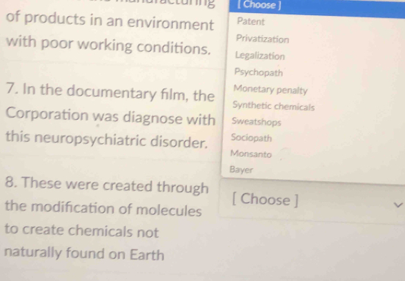 unng [ Choose ] 
of products in an environment Patent 
Privatization 
with poor working conditions. Legalization 
Psychopath 
Monetary penalty 
7. In the documentary film, the Synthetic chemicals 
Corporation was diagnose with Sweatshops 
this neuropsychiatric disorder. Sociopath 
Monsanto 
Bayer 
8. These were created through [ Choose ] 
the modification of molecules 
to create chemicals not 
naturally found on Earth