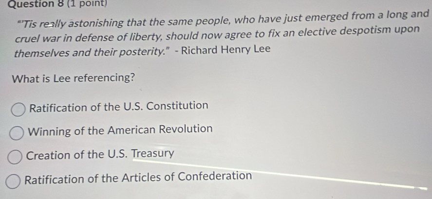 “’Tis really astonishing that the same people, who have just emerged from a long and
cruel war in defense of liberty, should now agree to fix an elective despotism upon
themselves and their posterity.” - Richard Henry Lee
What is Lee referencing?
Ratification of the U.S. Constitution
Winning of the American Revolution
Creation of the U.S. Treasury
Ratification of the Articles of Confederation