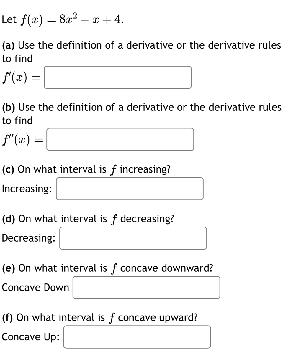 Let f(x)=8x^2-x+4. 
(a) Use the definition of a derivative or the derivative rules 
to find
f'(x)=□
(b) Use the definition of a derivative or the derivative rules 
to find
f''(x)=□
(c) On what interval is fincreasing? 
Increasing: □ 
(d) On what interval is f decreasing? 
Decreasing: □ 
(e) On what interval is f concave downward? 
Concave Down □
(f) On what interval is f concave upward? 
Concave Up: □