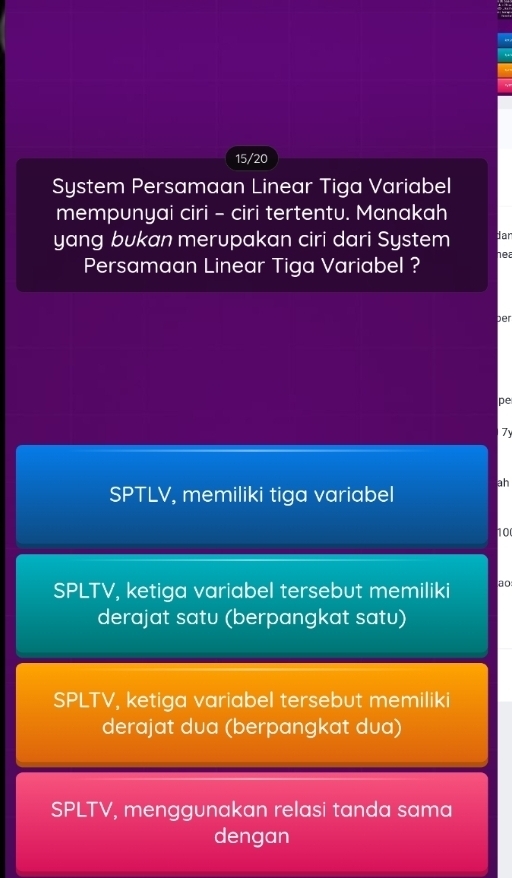 15/20
System Persamaan Linear Tiga Variabel
mempunyai ciri - ciri tertentu. Manakah
yang bukan merupakan ciri dari System dan
Persamaan Linear Tiga Variabel ? nea
ber
pe
7y
SPTLV, memiliki tiga variabel ah
10
SPLTV, ketiga variabel tersebut memiliki ao:
derajat satu (berpangkat satu)
SPLTV, ketiga variabel tersebut memiliki
derajat dua (berpangkat dua)
SPLTV, menggunakan relasi tanda sama
dengan