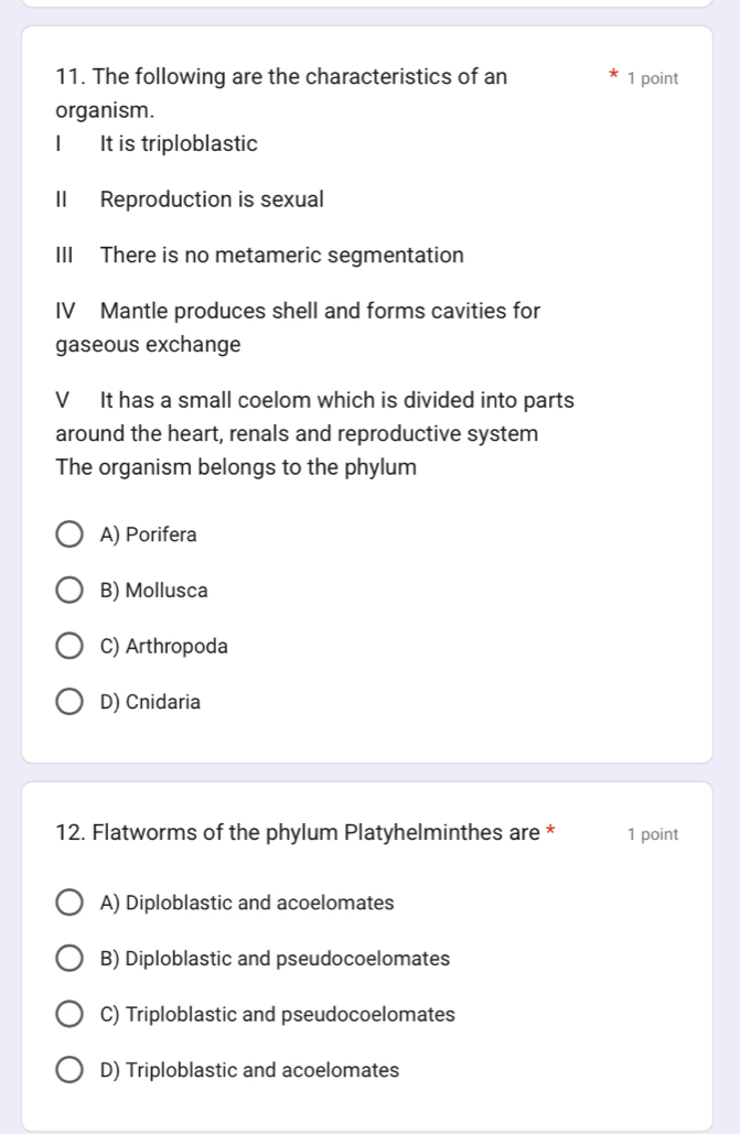 The following are the characteristics of an 1 point
organism.
It is triploblastic
II Reproduction is sexual
III There is no metameric segmentation
IV Mantle produces shell and forms cavities for
gaseous exchange
V It has a small coelom which is divided into parts
around the heart, renals and reproductive system
The organism belongs to the phylum
A) Porifera
B) Mollusca
C) Arthropoda
D) Cnidaria
12. Flatworms of the phylum Platyhelminthes are * 1 point
A) Diploblastic and acoelomates
B) Diploblastic and pseudocoelomates
C) Triploblastic and pseudocoelomates
D) Triploblastic and acoelomates