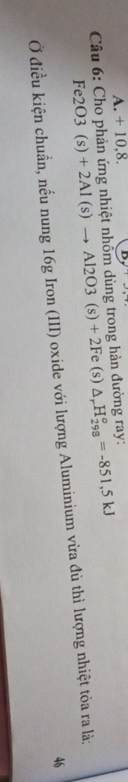 A. + 10,8.
* Câu 6: Cho phản ứng nhiệt nhồm dùng trong hàn đường ray:
Fe2O3(s)+2Al(s)to Al2O3(s)+2Fe(s) △ _rH_(298)°=-851,5kJ
Ở điều kiện chuẩn, nếu nung 16g Iron (III) oxide với lượng Aluminium vừa đủ thì lượng nhiệt tòa ra là;
46