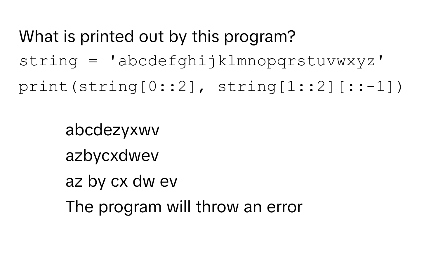 What is printed out by this program?
```python
string = 'abcdefghijklmnopqrstuvwxyz'
print(string[0::2], string[1::2][::-1])
```
1) abcdezyxwv
2) azbycxdwev
3) az by cx dw ev
4) The program will throw an error