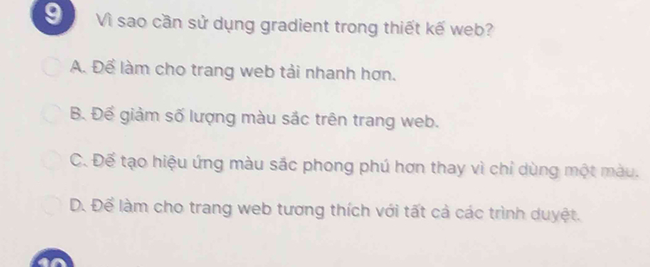 Vì sao cần sử dụng gradient trong thiết kế web?
A. Để làm cho trang web tải nhanh hơn.
B. Để giảm số lượng màu sắc trên trang web.
C. Để tạo hiệu ứng màu sắc phong phú hợn thay vì chỉ dùng một màu.
D. Để làm cho trang web tương thích với tất cả các trình duyệt.