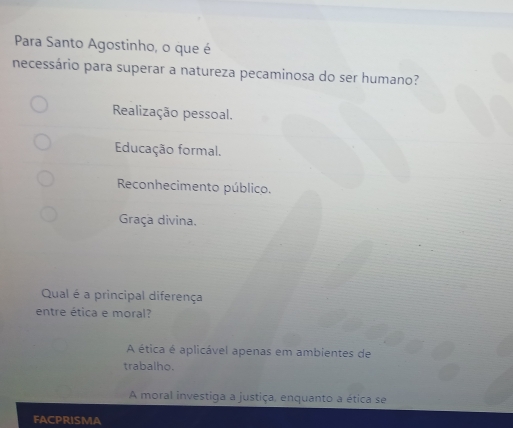 Para Santo Agostinho, o que é
necessário para superar a natureza pecaminosa do ser humano?
Realização pessoal.
Educação formal.
Reconhecimento público.
Graça divina.
Qual é a principal diferença
entre ética e moral?
A ética é aplicável apenas em ambientes de
trabalho.
A moral investiga a justiça, enquanto a ética se
FACPRISMA