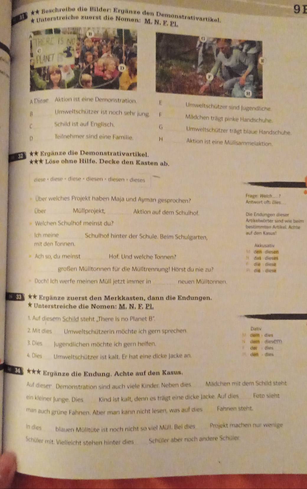 91
** Beschreibe die Bilder: Ergänze den Demenstrativartikel.
31 * Unterstreiche zuerst die Nomen: M. N. F. PL.
A Diese Aktion ist eine Demonstration. E Umweltschützer sind Jugendliche.
B Umweltschützer ist noch sehr jung. F _Mädchen trägt pinke Handschuhe.
G
C Schild ist auf Englisch.  Umweltschützer trägt blaue Handschuhe.
D Teilnehmer sind eine Familie. H Aktion ist eine Müllsammelaktion.
32 ** Ergänze die Demonstrativartikel.
*★★* Löse ohne Hilfe. Decke den Kasten ab.
diese < diese - diese - diesen > diesen > dieses
Frage: Weich... ?
über welches Projekt haben Maja und Ayman gesprochen? Antwort oft: Dies..
Über _Müllprojekt, _Aktion auf dem Schulhof. Die Endüngen dieser
Artikelwörter sind wie beim
Welchen Schulhof meinst du? bestimmten Artikel. Achte
auf den Kasus!
Ich meine Schulhof hinter der Schule. Beim Schulgarten,
mit den Tonnen. Akkusativ
 den diesen
Ach so, du meinst_ Hof. Und welche Tonnen? N das dieses
die diese
_großen Mülltonnen für die Mülltrennung! Hörst du nie zu? F die  diese
_
Doch! Ich werfe meinen Müll jetzt immer in neuen Mülltonnen.
k ** Ergänze zuerst den Merkkasten, dann die Endungen.
* Unterstreiche die Nomen: M, N, F, PL.
1. Auf diesem Schild steht „There is no Planet B".
2. Mit dies Umweltschützerin möchte ich gern sprechen Dativ
M dem dies
3. Dies    Jugendlichen möchte ich gern helfen. N dem  diesem
der dies
4. Dies  a Umweltschützer ist kalt. Er hat eine dicke jacke an. `` den  dies 
★★* Ergänze die Endung. Achte auf den Kasus.
Auf dieser Demonstration sind auch viele Kinder, Neben dies Mädchen mit dem Schild steht
ein kleiner Junge. Dies        Kind ist kalt, denn es trägt eine dicke Jacke. Auf dies_ Fato sight
man auch grüne Fahnen. Aber man kann nicht lesen, was auf dies     Fahnen steht.
in dies blauen Mülltüte ist noch nicht so viel Müll. Bei dies   Projekt machen nur wenige
Schüler mit. Vielleicht stehen hinter dies      Schüler aber noch andere Schüler.