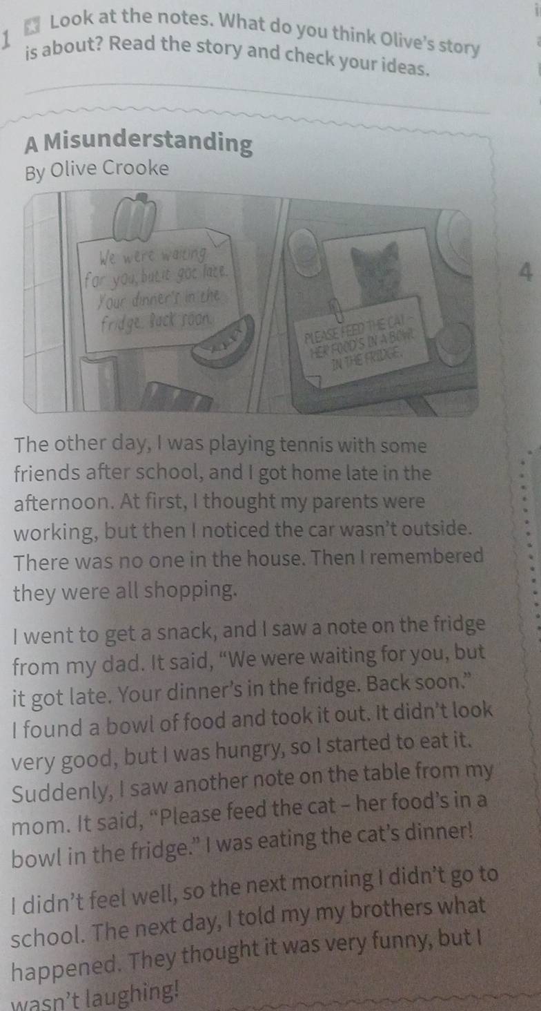 ₹ Look at the notes. What do you think Olive's story 
1 is about? Read the story and check your ideas. 
A Misunderstanding 
By Olive Crooke 
4 
The other day, I was playing tennis with some 
friends after school, and I got home late in the 
afternoon. At first, I thought my parents were 
working, but then I noticed the car wasn’t outside. 
There was no one in the house. Then I remembered 
they were all shopping. 
I went to get a snack, and I saw a note on the fridge 
from my dad. It said, “We were waiting for you, but 
it got late. Your dinner’s in the fridge. Back soon.” 
I found a bowl of food and took it out. It didn’t look 
very good, but I was hungry, so I started to eat it. 
Suddenly, I saw another note on the table from my 
mom. It said, “Please feed the cat - her food’s in a 
bowl in the fridge.” I was eating the cat’s dinner! 
I didn’t feel well, so the next morning I didn’t go to 
school. The next day, I told my my brothers what 
happened. They thought it was very funny, but I 
wasn't laughing!