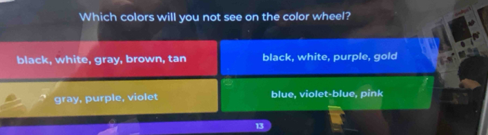 Which colors will you not see on the color wheel?
black, white, gray, brown, tan black, white, purple, gold
gray, purple, violet blue, violet-blue, pink
13