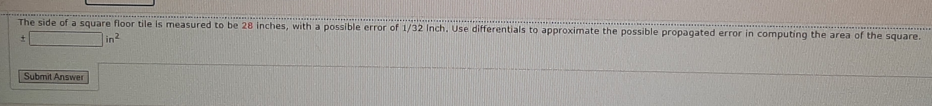 The side of a square floor tile is measured to be 28 inches, with a possible error of 1/32 inch. Use differentials to approximate the possible propagated error in computing the area of the square
±
in^2
Submit Answer