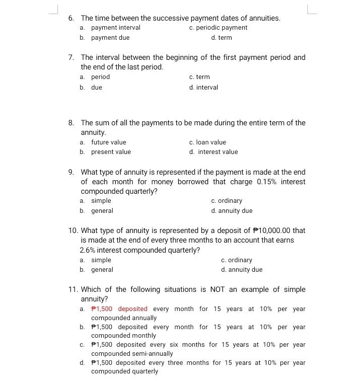 The time between the successive payment dates of annuities.
a. payment interval c. periodic payment
b. payment due d. term
7. The interval between the beginning of the first payment period and
the end of the last period.
a. period c. term
b. due d. interval
8. The sum of all the payments to be made during the entire term of the
annuity.
a. future value c. loan value
b. present value d. interest value
9. What type of annuity is represented if the payment is made at the end
of each month for money borrowed that charge 0.15% interest
compounded quarterly?
a. simple c. ordinary
b. general d. annuity due
10. What type of annuity is represented by a deposit of 10,000.00 that
is made at the end of every three months to an account that earns
2. 6% interest compounded quarterly?
a. simple c. ordinary
b. general d. annuity due
11. Which of the following situations is NOT an example of simple
annuity?
a. 1,500 deposited every month for 15 years at 10% per year
compounded annually
b. 1,500 deposited every month for 15 years at 10% per year
compounded monthly
c. P1,500 deposited every six months for 15 years at 10% per year
compounded semi-annually
d. 1,500 deposited every three months for 15 years at 10% per year
compounded quarterly