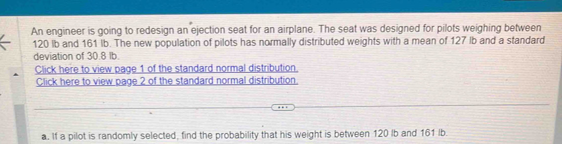 An engineer is going to redesign an ejection seat for an airplane. The seat was designed for pilots weighing between
120 lb and 161 Ib. The new population of pilots has normally distributed weights with a mean of 127 lb and a standard 
deviation of 30.8 Ib. 
Click here to view page 1 of the standard normal distribution. 
Click here to view page 2 of the standard normal distribution. 
a. If a pilot is randomly selected, find the probability that his weight is between 120 lb and 161 Ib.