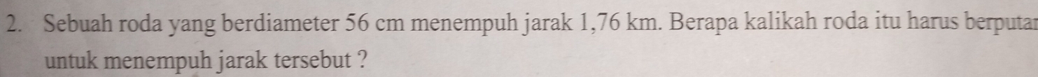 Sebuah roda yang berdiameter 56 cm menempuh jarak 1,76 km. Berapa kalikah roda itu harus berputar 
untuk menempuh jarak tersebut ?