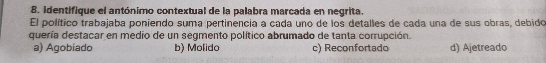 Identifique el antónimo contextual de la palabra marcada en negrita.
El político trabajaba poniendo suma pertinencia a cada uno de los detalles de cada una de sus obras, debido
quería destacar en medio de un segmento político abrumado de tanta corrupción.
a) Agobiado b) Molido c) Reconfortado d) Ajetreado