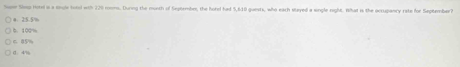 Super Sleep Hotel is a lingle hotel with 220 rooms. During the month of September, the hotel had 5,610 guests, who each stayed a single night. What is the occupancy rate for September?
a、 25.5%
b. 100%
C. 85%
d、 4%