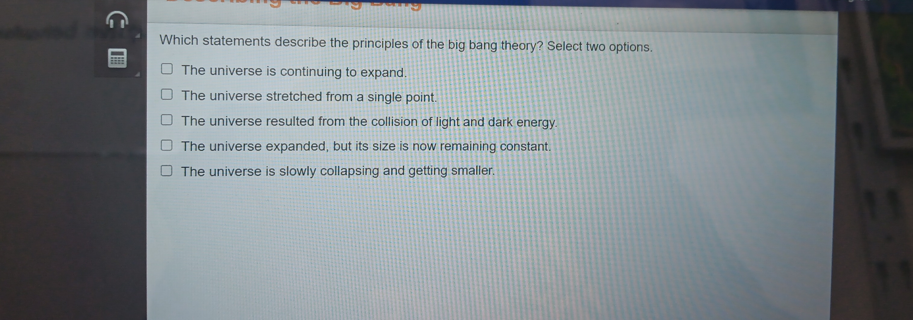 Which statements describe the principles of the big bang theory? Select two options.
The universe is continuing to expand.
The universe stretched from a single point.
The universe resulted from the collision of light and dark energy.
The universe expanded, but its size is now remaining constant.
The universe is slowly collapsing and getting smaller.