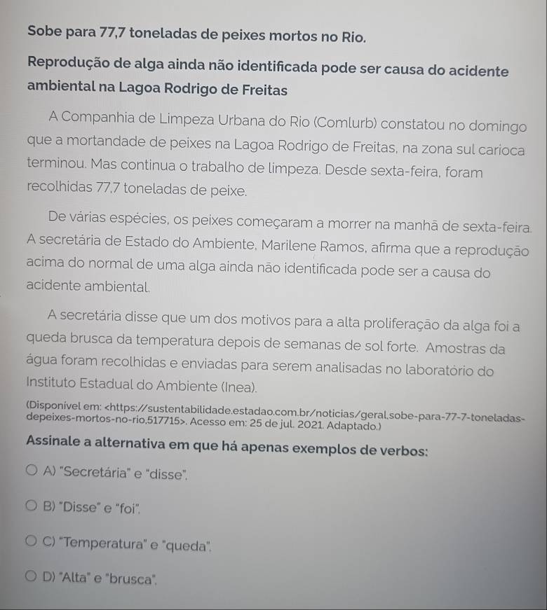 Sobe para 77, 7 toneladas de peixes mortos no Rio.
Reprodução de alga ainda não identificada pode ser causa do acidente
ambiental na Lagoa Rodrigo de Freitas
A Companhia de Limpeza Urbana do Rio (Comlurb) constatou no domingo
que a mortandade de peixes na Lagoa Rodrigo de Freitas, na zona sul carioca
terminou. Mas continua o trabalho de limpeza. Desde sexta-feira, foram
recolhidas 77, 7 toneladas de peixe.
De várias espécies, os peixes começaram a morrer na manhā de sexta-feira.
A secretária de Estado do Ambiente, Marilene Ramos, afirma que a reprodução
acima do normal de uma alga ainda não identificada pode ser a causa do
acidente ambiental.
A secretária disse que um dos motivos para a alta proliferação da alga foi a
queda brusca da temperatura depois de semanas de sol forte. Amostras da
água foram recolhidas e enviadas para serem analisadas no laboratório do
Instituto Estadual do Ambiente (Inea).
(Disponível em: 77 -7-toneladas-
depeixes-mortos-no-rio,517715>. Acesso em: 25 de jul. 2021. Adaptado.)
Assinale a alternativa em que há apenas exemplos de verbos:
A) "Secretária" e "disse".
B) "Disse" e "foi".
C) “Temperatura" e "queda".
D) "Alta" e "brusca".