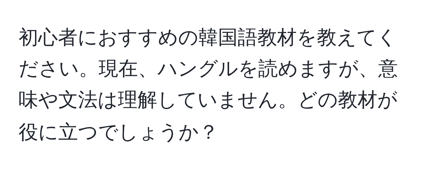 初心者におすすめの韓国語教材を教えてください。現在、ハングルを読めますが、意味や文法は理解していません。どの教材が役に立つでしょうか？