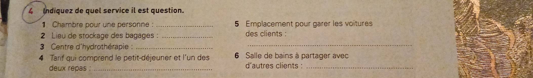 Indiquez de quel service il est question. 
1 Chambre pour une personne : 5 Emplacement pour garer les voitures 
2 Lieu de stockage des bagages : _des clients : 
3 Centre d'hydrothérapie :_ 
_ 
4 Tarif qui comprend le petit-déjeuner et l'un des 6 Salle de bains à partager avec 
deux repas :_ 
d’autres clients :_