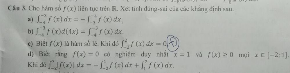 Cho hàm số f(x) liên tục trên R. Xét tính đúng-sai của các khẳng định sau. 
a) ∈t _(-4)^(-3)f(x)dx=-∈t _(-3)^(-4)f(x)dx. 
b) ∈t _(-4)^(-3)f(x)d(4x)=∈t _(-4)^(-3)f(x)dx. 
c) Biết f(x) là hàm số lẻ. Khi đó ∈t _(-2)^2f(x)dx=0(x)
d) Biết rằng f(x)=0 có nghiệm duy nhất x=1 và f(x)≥ 0 mọi x∈ [-2;1]. 
Khi đó ∈t _(-2)^7|f(x)|dx=-∈t _(-2)^1f(x)dx+∈t _1^7f(x)dx.