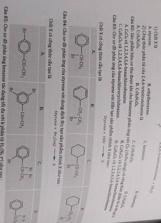 Chất X là
t” 2,4,6-trinitrotoluene +3H_2O
A. styrene. B. ethylbenzene.
C. benzene.
2) Công thức phân tử của 2,4,6-trinitrotoluene là
A. C_7H_4N_3O_6. B. C_7H_8N_3O_6.
D. toluelene.
C. C_7H_5N_3O_6.
A. C_6Cl_6 và 1,2,3,4,5,6-hexachlorohexane. C_7H_6N_2O_4
D、
Câu 82: Sản phẩm hữu cơ thu được khi cho benzene phản ứng với Cl_2 (chiếu sáng) có công thức phân tử và tên gọi
B. C_6 H₆Cl₆ và 1,2,3,4,5,6-hexachlorobenzene
C. C_6H_6Cl_6 và 1,2,3,4,5,6-hexachlorocyclohexane. D. C_6H_6( Cl₆ và 1,2,3,4,5,6-hexachlorohexene
Câu 83: Cho sơ đồ phản ứng của styrene với HBr tạo sản phẩm chính X như sau :
Styrene + HBr X
Chất X có công thức cấu tạo là
Câu 84: Cho sơ đồ phản ứng của styrene với dung dịch Br2 tạo sản phẩm chính X như sau :
br
St yrene +Br_2(aq)to X
Chất X có công thức cấu tạo là
Br
CH
ác dụng tối đa với k phân tử H_2(Ni.t°) như sau :