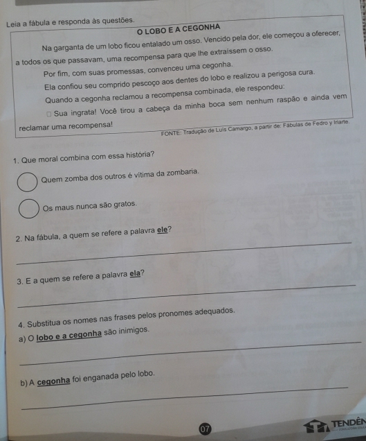 Leia a fábula e responda às questões. 
O LOBO E A CEGONHA 
Na garganta de um lobo ficou entalado um osso. Vencido pela dor, ele começou a oferecer, 
a todos os que passavam, uma recompensa para que lhe extraissem o osso. 
Por fim, com suas promessas, convenceu uma cegonha. 
Ela confiou seu comprido pescoço aos dentes do lobo e realizou a perigosa cura. 
Quando a cegonha reclamou a recompensa combinada, ele respondeu: 
Sua ingrata! Você tirou a cabeça da minha boca sem nenhum raspão e ainda vem 
reclamar uma recompensa! 
FONTE: Tradução de Luis Camargo, a partir de: Fábulas de Fedro y Iriarte. 
1. Que moral combina com essa história? 
Quem zomba dos outros é vítima da zombaria. 
Os maus nunca são gratos. 
_ 
2. Na fábula, a quem se refere a palavra ele? 
_ 
3. E a quem se refere a palavra ela? 
4. Substitua os nomes nas frases pelos pronomes adequados. 
_ 
a) O lobo e a cegonha são inimigos. 
_ 
b) A cegonha foi enganada pelo lobo. 
Tendên 
07