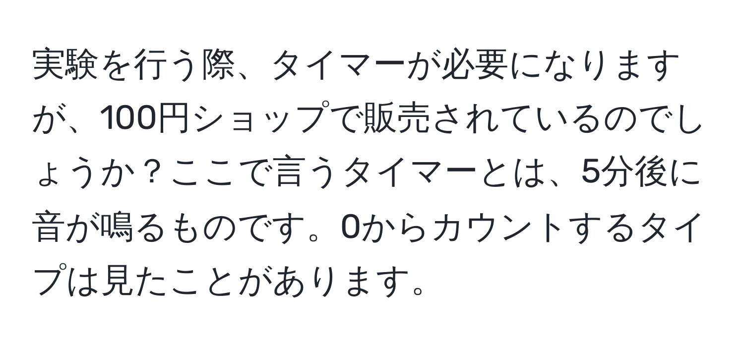 実験を行う際、タイマーが必要になりますが、100円ショップで販売されているのでしょうか？ここで言うタイマーとは、5分後に音が鳴るものです。0からカウントするタイプは見たことがあります。