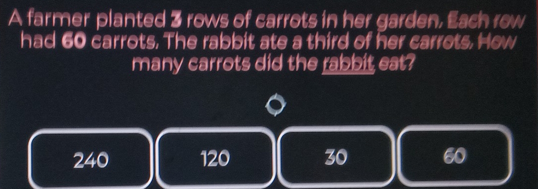 A farmer planted 3 rows of carrots in her garden, Each row
had 60 carrots. The rabbit ate a third of her carrots. How
many carrots did the rabbit eat?
240 120 30 60