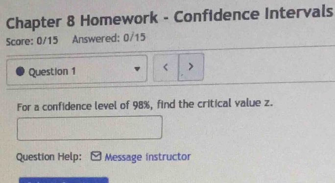 Chapter 8 Homework - Confidence Intervals 
Score: 0/15 Answered: 0/15 
Question 1 < > 
For a confidence level of 98%, find the critical value z. 
Question Help: * Message instructor