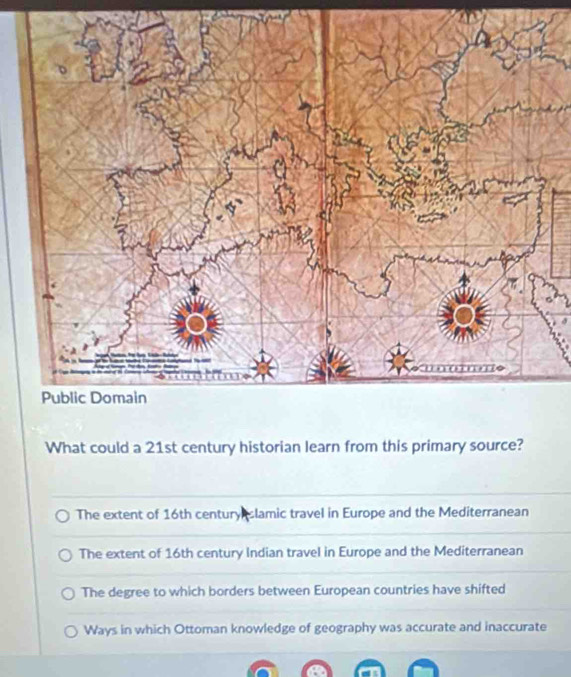 Public Domain
What could a 21st century historian learn from this primary source?
The extent of 16th century lamic travel in Europe and the Mediterranean
The extent of 16th century Indian travel in Europe and the Mediterranean
The degree to which borders between European countries have shifted
Ways in which Ottoman knowledge of geography was accurate and inaccurate